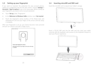 23 24
1.3	 Setting up your fingerprint
If you want to maximize the protection for your account privacy,
setting up a fingerprint may be the best choice. Choose Settings 
Accounts  Sign-in options to go to the setup page. Before setting up
your fingerprint, you need to set an acount password.
•	 Touch Set up under Fingerprint.
•	 In the Welcome to Windows Hello window, touch Get started.
•	 Touch the fingerprint sensor (surface of the Power key), and
repeatedly lift and rest your finger on the sensor until the setup
is complete.
After your fingerprint is set up, your device becomes more personal
and you can unlock it just with a finger touch.
1.4	 Inserting microSD and SIM card
Insert the microSD card to expand your tablet's storage.
Insert a 3G/4G SIM card into the SIM card slot, dock your tablet
correctly with the keyboard, and connect to the keyboard hotspot to
start your Plus12 experience.
 