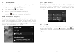 31 32
2.2	 Action center
You can open the action center with one of the following methods:
•	 Swipe in from the right edge of the screen.
•	 Select Action center in the taskbar.
•	 Touch the keyboard touchpad with four fingers.
•	 Press keys +A on the keyboard at the same time.
2.2.1	 Notifications at a glance
If a notification has an arrow to the right, select the arrow to read more
or take action—like replying to a message—without having to open the
related app or other notification sender. If you don't want to take any
action, clear the notification by selecting and dragging it off screen to
the right, or by selecting the clear X button.
2.2.2	 Take a shortcut
Quick actions take you right to the settings and apps you're likely to
use often, from Bluetooth to brightness. When you open action center
you'll see all your available quick actions. Collapse them to see only
your top picks.
2.3	 Search
Search is always ready for you. Just select the search box in the taskbar
and enter your question. Or, go to Start , and select Cortana . You
can also open Cortana by touching the keyboard touchpad with three
fingers.
 