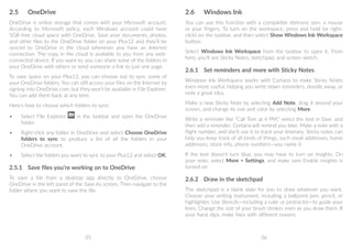 35 36
2.6	 Windows Ink
You can use this function with a compatible eletronic pen, a mouse
or your fingers. To turn on the workspace, press and hold (or right-
click) on the taskbar, and then select Show Windows Ink Workspace
button.
Select Windows Ink Workspace from the taskbar to open it. From
here, you'll see Sticky Notes, sketchpad, and screen sketch.
2.6.1	 Set reminders and more with Sticky Notes
Windows Ink Workspace works with Cortana to make Sticky Notes
even more useful, helping you write down reminders, doodle away, or
note a great idea.
Make a new Sticky Note by selecting Add Note, drag it around your
screen, and change its size and color by selecting More.
Write a reminder like Call Tom at 4 PM, select the text in blue, and
then add a reminder. Cortana will remind you later. Make a note with a
flight number, and she'll use it to track your itinerary. Sticky notes can
help you keep track of all kinds of things, such email addresses, home
addresses, stock info, phone numbers—you name it.
If the text doesn't turn blue, you may have to turn on insights. On
your note, select More  Settings, and make sure Enable insights is
turned on
2.6.2	 Draw in the sketchpad
The sketchpad is a blank slate for you to draw whatever you want.
Choose your writing instrument, including a ballpoint pen, pencil, or
highlighter. Use Stencils—including a ruler or protractor—to guide your
lines. Change the size of your brush strokes even as you draw them. If
your hand slips, make fixes with different erasers.
2.5	 OneDrive
OneDrive is online storage that comes with your Microsoft account.
According to Microsoft policy, each Windows account could have
5GB free cloud space with OneDrive. Save your documents, photos,
and other files to the OneDrive folder on your Plus12 and they'll be
synced to OneDrive in the cloud whenever you have an Internet
connection. The copy in the cloud is available to you from any web-
connected device. If you want to, you can share some of the folders in
your OneDrive with others or send someone a link to just one page.
To save space on your Plus12, you can choose not to sync some of
your OneDrive folders. You can still access your files on the Internet by
signing into OneDrive.com, but they won't be available in File Explorer.
You can add them back at any time.
Here's how to choose which folders to sync:
•	 Select File Explorer in the taskbar and open the OneDrive
folder.
•	 Right-click any folder in OneDrive and select Choose OneDrive
folders to sync to produce a list of all the folders in your
OneDrive account.
•	 Select the folders you want to sync to your Plus12 and select OK.
2.5.1	 Save files you’re working on to OneDrive
To save a file from a desktop app directly to OneDrive, choose
OneDrive in the left panel of the Save As screen. Then navigate to the
folder where you want to save the file.
 