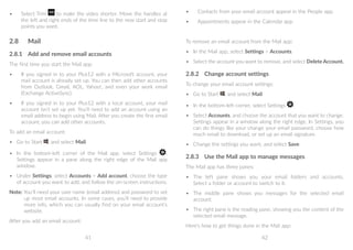 41 42
•	 Select Trim to make the video shorter. Move the handles at
the left and right ends of the time line to the new start and stop
points you want.
2.8	 Mail
2.8.1	 Add and remove email accounts
The first time you start the Mail app:
•	 If you signed in to your Plus12 with a Microsoft account, your
mail account is already set up. You can then add other accounts
from Outlook, Gmail, AOL, Yahoo!, and even your work email
(Exchange ActiveSync).
•	 If you signed in to your Plus12 with a local account, your mail
account isn’t set up yet. You’ll need to add an account using an
email address to begin using Mail. After you create the first email
account, you can add other accounts.
To add an email account:
•	 Go to Start , and select Mail.
•	 In the bottom-left corner of the Mail app, select Settings .
Settings appear in a pane along the right edge of the Mail app
window.
•	 Under Settings, select Accounts  Add account, choose the type
of account you want to add, and follow the on-screen instructions.
Note: You’ll need your user name (email address) and password to set
up most email accounts. In some cases, you’ll need to provide
more info, which you can usually find on your email account’s
website.
After you add an email account:
•	 Contacts from your email account appear in the People app.
•	 Appointments appear in the Calendar app.
To remove an email account from the Mail app:
•	 In the Mail app, select Settings  Accounts.
•	 Select the account you want to remove, and select Delete Account.
2.8.2	 Change account settings
To change your email account settings:
•	 Go to Start , and select Mail.
•	 In the bottom-left corner, select Settings .
•	 Select Accounts, and choose the account that you want to change.
Settings appear in a window along the right edge. In Settings, you
can do things like your change your email password, choose how
much email to download, or set up an email signature.
•	 Change the settings you want, and select Save.
2.8.3	 Use the Mail app to manage messages
The Mail app has three panes:
•	 The left pane shows you your email folders and accounts.
Select a folder or account to switch to it.
•	 The middle pane shows you messages for the selected email
account.
•	 The right pane is the reading pane, showing you the content of the
selected email message.
Here’s how to get things done in the Mail app:
 