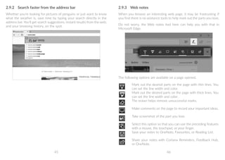 45 46
2.9.2	 Search faster from the address bar
Whether you're looking for pictures of penguins or just want to know
what the weather is, save time by typing your search directly in the
address bar. You’ll get search suggestions, instant results from the web,
and your browsing history, on the spot.
2.9.3	 Web notes
When you browse an interesting web page, it may be frastrusting if
you find there is no asistance tools to help mark out the parts you love.
Do not worry. the Web notes tool here can help you with that in
Microsoft Edge.
The following options are available on a page opened.
Mark out the desired parts on the page with thin lines. You
can set the line width and color.
Mark out the desired parts on the page with thick lines. You
can set the line width and color.
The eraser helps remove unsuccessful marks.
Make comments on the page to record your important ideas.
Take screenshot of the part you love.
Select this option so that you can use the preceding features
with a mouse, the touchpad, or your finger.
Save your notes to OneNote, Favourites, or Reading List.
Share your notes with Cortana Reminders, Feedback Hub,
or OneNote.
 