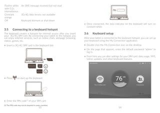 53 54
Flashes white
with 0.2s
intermittence
An SMS message received but not read
Constant
orange
3G/4G data service not available
Off Keyboard dormant or shut down
3.5	 Connecting to a keyboard hotspot
The keyboard creates a hotspot for internet access after you insert
your 3G/4G SIM card. By connecting your tablet to the hotspot, you
can enjoy internet services, such as online chats, webpage browsing,
videos, games, etc.
•	 Insert a 3G/4G SIM card in the keyboard slot.
Full-size SIM Nano
SIM
Micro SIM
•	 Press to start up the keyboard.
o
M
•	 Enter the PIN code(1)
of your SIM card.
(1)	The PIN code may not be required in some countries.
Full-size SIM Nano
SIM
Micro SIM
•	 Once connected, the data indicator on the keyboard will turn on
constant white.
3.6	 Keyboard setup
After your tablet is connected to the keyboard hotspot, you can set up
your keyboard using the My Connection application.
•	 Double-click the My Connection icon on the desktop.
•	 On the page that appears, enter the default password admin to
log in.
•	 From here you can alter settings for your SIM card, data usage, SMS,
online updates, and other keyboard features.
 