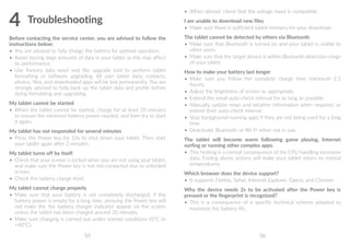 55 56
4	Troubleshooting
Before contacting the service center, you are advised to follow the
instructions below:
•	 You are advised to fully charge the battery for optimal operation.
•	 Avoid storing large amounts of data in your tablet as this may affect
its performance.
•	 Use Factory data reset and the upgrade tool to perform tablet
formatting or software upgrading. All user tablet data: contacts,
photos, files, and downloaded apps will be lost permanently. You are
strongly advised to fully back up the tablet data and profile before
doing formatting and upgrading.
My tablet cannot be started
•	 When the tablet cannot be started, charge for at least 20 minutes
to ensure the minimum battery power needed, and then try to start
it again.
My tablet has not responded for several minutes
•	 Press the Power key for 10s to shut down your tablet. Then start
your tablet again after 2 minutes.
My tablet turns off by itself
•	 Check that your screen is locked when you are not using your tablet,
and make sure the Power key is not mis-contacted due to unlocked
screen.
•	 Check the battery charge level.
My tablet cannot charge properly
•	 Make sure that your battery is not completely discharged; if the
battery power is empty for a long time, pressing the Power key will
not make the the battery charger indicator appear on the screen
unless the tablet has been charged around 20 minutes.
•	 Make sure charging is carried out under normal conditions (0°C to
+40°C).
•	 When abroad, check that the voltage input is compatible.
I am unable to download new files
•	 Make sure there is sufficient tablet memory for your download.
The tablet cannot be detected by others via Bluetooth
•	 Make sure that Bluetooth is turned on and your tablet is visible to
other users.
•	 Make sure that the target device is within Bluetooth detection range
of your tablet.
How to make your battery last longer
•	 Make sure you follow the complete charge time (minimum 2.5
hours).
•	 Adjust the brightness of screen as appropriate.
•	 Extend the email auto-check interval for as long as possible.
•	 Manually update news and weather information when required, or
extend their auto-check interval.
•	 Stop background-running apps if they are not being used for a long
time.
•	 Deactivate Bluetooth or Wi-Fi when not in use.
The tablet will become warm following game playing, Internet
surfing or running other complex apps.
•	 This heating is a normal consequence of the CPU handling excessive
data. Ending above actions will make your tablet return to normal
temperatures.
Which browser does the device support?
•	 It supports Firefox, Safari, Internet Explorer, Opera, and Chrome
Why the device needs 2s to be activated after the Power key is
pressed or the fingerprint is recognized?
•	 This is a consequence of a specific technical scheme adopted to
maximize the battery life.
 