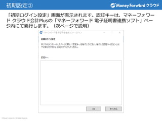 © Money Forward Inc. All Rights Reserved
初期設定②
「初期ログイン設定」画面が表示されます。認証キーは、マネーフォワー
ド クラウド会計Plusの「マネーフォワード 電子証明書連携ソフト」ペー
ジ内にて発行します。（次ページで説明）
 
