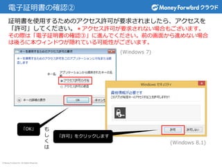 © Money Forward Inc. All Rights Reserved
電子証明書の確認②
証明書を使用するためのアクセス許可が要求されましたら、アクセスを
「許可」してください。＊アクセス許可が要求されない場合もございます。
その際は「電子証明書の確認③」に進んでください。前の画面から進めない場合
は後ろに本ウィンドウが隠れている可能性がございます。
「OK」
「許可」をクリックします
(Windows 7)
(Windows 8.1)
も
し
く
は
 