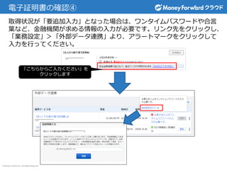 © Money Forward Inc. All Rights Reserved
電子証明書の確認④
取得状況が「要追加入力」となった場合は、ワンタイムパスワードや合言
葉など、金融機関が求める情報の入力が必要です。リンク先をクリックし、
「業務設定」＞「外部データ連携」より、アラートマークをクリックして
入力を行ってください。
「こちらからご入力ください」を
クリックします
 