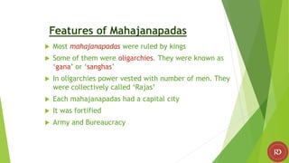 Features of Mahajanapadas
 Most mahajanapadas were ruled by kings
 Some of them were oligarchies. They were known as
‘gana’ or ‘sanghas’
 In oligarchies power vested with number of men. They
were collectively called ‘Rajas’
 Each mahajanapadas had a capital city
 It was fortified
 Army and Bureaucracy
 