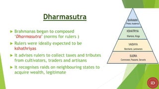 Dharmasutra
 Brahmanas began to composed
‘Dharmasutra’ (norms for rulers )
 Rulers were ideally expected to be
kshathriyas
 It advises rulers to collect taxes and tributes
from cultivators, traders and artisans
 It recognises raids on neighbouring states to
acquire wealth, legitimate
 