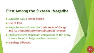 First Among the Sixteen :Magadha
 Magadha was a fertile region
 Use of Iron
 Magadha control over the trade roots of Ganga
and its tributaries provide substantial revenue
 Elephants were important component of the army.
It were found in large numbers in forest
 Marriage alliances
 