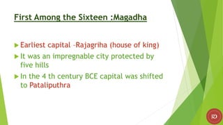 First Among the Sixteen :Magadha
 Earliest capital –Rajagriha (house of king)
 It was an impregnable city protected by
five hills
 In the 4 th century BCE capital was shifted
to Pataliputhra
 