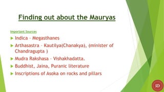 Finding out about the Mauryas
Important Sources
 Indica – Megasthanes
 Arthasastra – Kautilya(Chanakya), (minister of
Chandragupta )
 Mudra Rakshasa – Vishakhadatta.
 Buddhist, Jaina, Puranic literature
 Inscriptions of Asoka on rocks and pillars
 