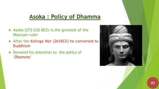 Asoka : Policy of Dhamma
 Asoka (273-232 BCE) is the greatest of the
Mauryan ruler
 After the Kalinga War (261BCE) he converted to
Buddhism
 Devoted his attention to the policy of
‘Dhamma’
 