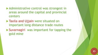  Administrative control was strongest in
areas around the capital and provincial
centers
 Taxila and Ujjain were situated on
important long distance trade routes
 Suvarnagiri was important for tapping the
gold mine
 