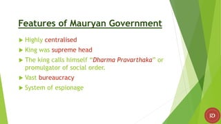 Features of Mauryan Government
 Highly centralised
 King was supreme head
 The king calls himself “Dharma Pravarthaka” or
promulgator of social order.
 Vast bureaucracy
 System of espionage
 