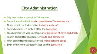 City Administration
 City was under a council of 30 member
 Council was divided into six committee of 5 members each
1. First committee looked after industry and craft
2. Second committee looked after the foreigners
3. Third committee was in charge of registration of birth and death
4. Fourth committee looked after trade and commerce
5. Fifth committee looked after the manufactured goods
6. Sixth committee collected taxes on the goods sold
 