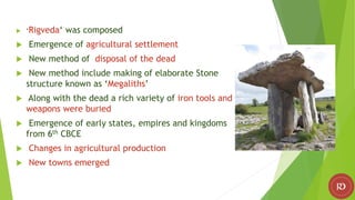  ‘Rigveda‘ was composed
 Emergence of agricultural settlement
 New method of disposal of the dead
 New method include making of elaborate Stone
structure known as ‘Megaliths’
 Along with the dead a rich variety of iron tools and
weapons were buried
 Emergence of early states, empires and kingdoms
from 6th CBCE
 Changes in agricultural production
 New towns emerged
 