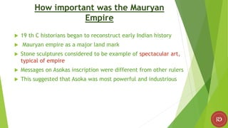 How important was the Mauryan
Empire
 19 th C historians began to reconstruct early Indian history
 Mauryan empire as a major land mark
 Stone sculptures considered to be example of spectacular art,
typical of empire
 Messages on Asokas inscription were different from other rulers
 This suggested that Asoka was most powerful and industrious
 