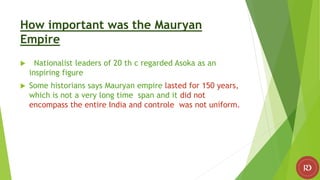 How important was the Mauryan
Empire
 Nationalist leaders of 20 th c regarded Asoka as an
inspiring figure
 Some historians says Mauryan empire lasted for 150 years,
which is not a very long time span and it did not
encompass the entire India and controle was not uniform.
 