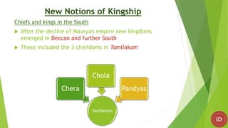 New Notions of Kingship
Chiefs and kings in the South
 After the decline of Mauryan empire new kingdoms
emerged in Deccan and further South
 These included the 3 chiefdoms in Tamilakam
Tamilakam
Chera
Chola
Pandyas
 