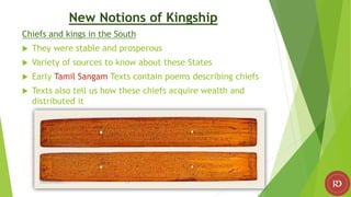 New Notions of Kingship
Chiefs and kings in the South
 They were stable and prosperous
 Variety of sources to know about these States
 Early Tamil Sangam Texts contain poems describing chiefs
 Texts also tell us how these chiefs acquire wealth and
distributed it
 