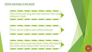 Chiefs and kings in the South
The chiefs and king derived revenue from long
distance trade
Their social origins were often insecure
But once they acquired power they attempted
to claim social status from verity of ways.
 
