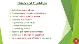 Chiefs and Chiefdoms
 A chief is a powerful man
 Position may or may not be hereditary
 Derives support from his kinfolk
 Functions may include
 performing special rituals
 leadership in warfare
 arbitrating disputes
 Receives gift from his subordinates
 Distributes it amongst his supporters
 No regular armies and officials in chiefdoms
 
