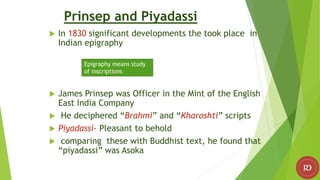 Prinsep and Piyadassi
 In 1830 significant developments the took place in
Indian epigraphy
 James Prinsep was Officer in the Mint of the English
East India Company
 He deciphered “Brahmi” and “Kharoshti” scripts
 Piyadassi- Pleasant to behold
 comparing these with Buddhist text, he found that
“piyadassi” was Asoka
Epigraphy means study
of inscriptions
 