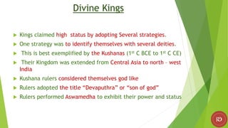 Divine Kings
 Kings claimed high status by adopting Several strategies.
 One strategy was to identify themselves with several deities.
 This is best exemplified by the Kushanas (1st C BCE to 1st C CE)
 Their Kingdom was extended from Central Asia to north – west
India
 Kushana rulers considered themselves god like
 Rulers adopted the title “Devaputhra” or “son of god”
 Rulers performed Aswamedha to exhibit their power and status
 