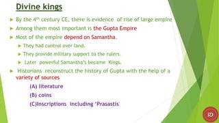 Divine kings
 By the 4th century CE, there is evidence of rise of large empire
 Among them most important is the Gupta Empire
 Most of the empire depend on Samantha.
 They had control over land.
 They provide military support to the rulers.
 Later powerful Samantha’s became Kings.
 Historians reconstruct the history of Gupta with the help of a
variety of sources
(A) literature
(B) coins
(C)Inscriptions including ‘Prasastis'
 