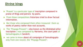 Divine kings
 ‘Prasati’ is a particular type of inscription composed in
praise of Kings and patrons by poets.
 From these compositions historians tried to draw factual
information.
 But those who composed them often treasured them as
works of poetry rather than real accounts.
 The ‘Prayaga Prasasti’ ( also known as the Allahabad pillar
inscription ) was composed by Harisena, the court poet of
Samudragupta,in Sanskrit.
 we came to know about all campaigns of Samudragupta
only from one record, the ‘Prayaga Prasasti’.
 