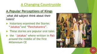 A Changing Countryside
A.Popular Perceptions of Kings
what did subject think about their
rulers?
 historians examined the Stories
“Jatakas”and “Panchatantra”.
 These stories are popular oral tales
 the ‘Jatakas’ where written in Pali
around the middle of the first
Millennium CE
 