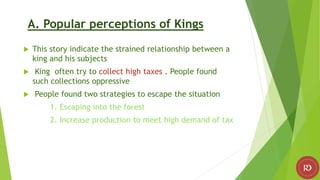 A. Popular perceptions of Kings
 This story indicate the strained relationship between a
king and his subjects
 King often try to collect high taxes . People found
such collections oppressive
 People found two strategies to escape the situation
1. Escaping into the forest
2. Increase production to meet high demand of tax
 