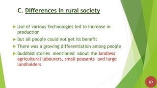 C. Differences in rural society
 Use of various Technologies led to Increase in
production
 But all people could not get its benefit
 There was a growing differentiation among people
 Buddhist stories mentioned about the landless
agricultural labourers, small peasants and large
landholders
 