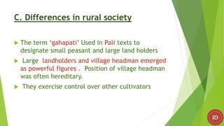 C. Differences in rural society
 The term ‘gahapati’ Used in Pali texts to
designate small peasant and large land holders
 Large landholders and village headman emerged
as powerful figures . Position of village headman
was often hereditary.
 They exercise control over other cultivators
 