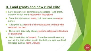 D. Land grants and new rural elite
 Early centuries of common era witnessed land grant,
many of which were recorded in inscription
 Some inscriptions on stone, but most were on copper
plates
 It is given as a record of the transaction to those who
received the land
 The record generally about grants to religious Institutions
or brahmanas
 Most inscription in Sanskrit, from the seventh century
part of the instruction was in Sanskrit rest was in a local
language such as Tamil ,Telugu
 