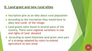 D. Land grant and new rural elites
 Inscription give as an idea about rural population
 According to the inscription they would have to
obey new Lords of the village
 Land grants were found in several parts of the
country. There were regional variations in size
and rights of land donated
 According to some historians land grant were part
of a strategy adopted by rulers to extend
agriculture to new areas
 