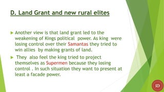 D. Land Grant and new rural elites
 Another view is that land grant led to the
weakening of Kings political power. As king were
losing control over their Samantas they tried to
win allies by making grants of land.
 They also feel the king tried to project
themselves as Supermen because they losing
control . In such situation they want to present at
least a facade power.
 