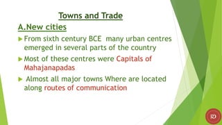 Towns and Trade
A.New cities
 From sixth century BCE many urban centres
emerged in several parts of the country
 Most of these centres were Capitals of
Mahajanapadas
 Almost all major towns Where are located
along routes of communication
 
