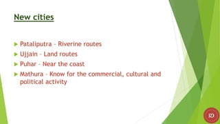 New cities
 Pataliputra – Riverine routes
 Ujjain – Land routes
 Puhar – Near the coast
 Mathura – Know for the commercial, cultural and
political activity
 