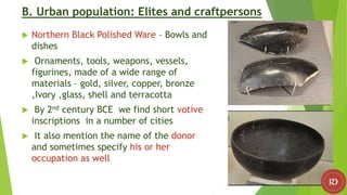 B. Urban population: Elites and craftpersons
 Northern Black Polished Ware – Bowls and
dishes
 Ornaments, tools, weapons, vessels,
figurines, made of a wide range of
materials – gold, silver, copper, bronze
,Ivory ,glass, shell and terracotta
 By 2nd century BCE we find short votive
inscriptions in a number of cities
 It also mention the name of the donor
and sometimes specify his or her
occupation as well
 