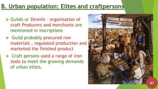 B. Urban population: Elites and craftpersons
 Guilds or Shrenis – organisation of
craft Producers and merchants are
mentioned in inscriptions
 Guild probably procured raw
materials , regulated production and
marketed the finished product
 Craft persons used a range of iron
tools to meet the growing demands
of urban elites.
 