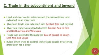 C. Trade in the subcontinent and beyond
 Land and river routes criss-crossed the subcontinent and
extended in all directions
 Overland trade was extended into Central Asia and beyond
 Over sea trade was extended across Arabian Sea to East
and North Africa and West Asia
 Trade was extended through the Bay of Bengal to South-
East Asia and China
 Rulers often tried to control these trade routes by offering
protection for a price
 