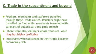 C. Trade in the subcontinent and beyond
 Peddlers, merchants and seafarers travelled
through these trade routes. Peddlers might have
travelled on foot while merchants travelled with
caravans of bullock cart and pack animals
 There were also seafarers whose ventures were
risky but highly profitable
 merchants who succeeded in their trade became
enormously rich
 