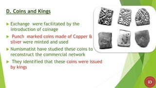 D. Coins and Kings
 Exchange were facilitated by the
introduction of coinage
 Punch marked coins made of Copper &
silver were minted and used
 Numismatist have studied these coins to
reconstruct the commercial network
 They identified that these coins were issued
by kings
 