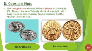 D. Coins and Kings
 The first gold coin were issued by Kushanas in 1st century
BCE. These coins were Virtually identical in weight with
those issued by contemporary Roman Emperors and the
Parthian rulers of Iran.
Indo Greek coin Kushanas coin
 