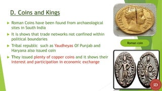 D. Coins and Kings
 Roman Coins have been found from archaeological
sites in South India
 It is shows that trade networks not confined within
political boundaries
 Tribal republic such as Yaudheyas Of Punjab and
Haryana also issued coin
 They issued plenty of copper coins and it shows their
interest and participation in economic exchange
Roman coin
 