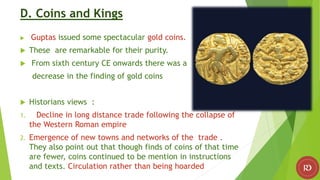 D. Coins and Kings
 Guptas issued some spectacular gold coins.
 These are remarkable for their purity.
 From sixth century CE onwards there was a
decrease in the finding of gold coins
 Historians views :
1. Decline in long distance trade following the collapse of
the Western Roman empire
2. Emergence of new towns and networks of the trade .
They also point out that though finds of coins of that time
are fewer, coins continued to be mention in instructions
and texts. Circulation rather than being hoarded
 