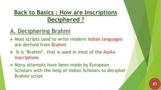 Back to Basics : How are Inscriptions
Deciphered ?
A. Deciphering Brahmi
 Most scripts used to write modern Indian languages
are derived from Brahmi
 It is ‘Brahmi’, that is used in most of the Asoka
inscriptions
 Many attempts have been made by European
Scholars with the help of Indian Scholars to decipher
Brahmi script
 