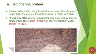 A. Deciphering Brahmi
 Scholars who studied early inscriptions assumed that they were
in Sanskrit. The earliest inscriptions were ,in fact, in Prakrit.
 it was only after years of painstaking investigations by several
epigraphists that James Prinsep was able to decipher ‘Asoka
Brahmi’ in 1838 .
 