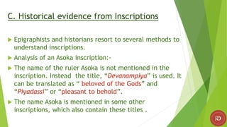 C. Historical evidence from Inscriptions
 Epigraphists and historians resort to several methods to
understand inscriptions.
 Analysis of an Asoka inscription:-
 The name of the ruler Asoka is not mentioned in the
inscription. Instead the title, “Devanampiya” is used. It
can be translated as “ beloved of the Gods” and
“Piyadassi” or “pleasant to behold”.
 The name Asoka is mentioned in some other
inscriptions, which also contain these titles .
 